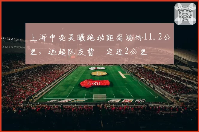 上海申花吴曦跑动距离场均11.2公里，远超队友曹赟定近2公里