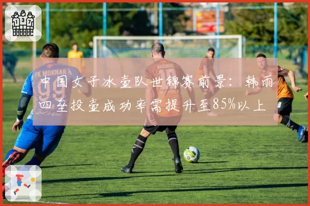 中国女子冰壶队世锦赛前景：韩雨四垒投壶成功率需提升至85%以上