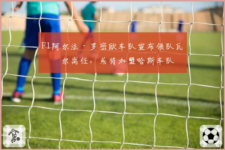 F1阿尔法·罗密欧车队宣布领队瓦塞尔离任,或将加盟哈斯车队