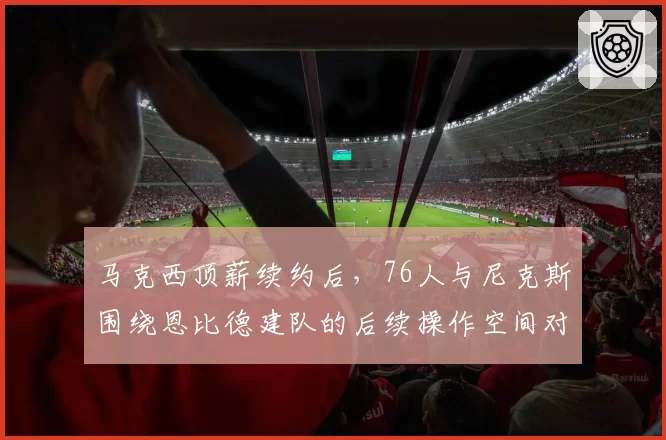 马克西顶薪续约后，76人与尼克斯围绕恩比德建队的后续操作空间对比