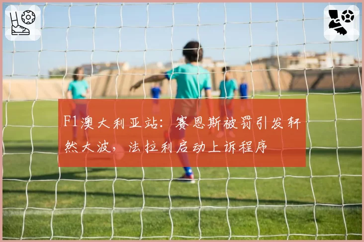 F1澳大利亚站:赛恩斯被罚引发轩然大波,法拉利启动上诉程序