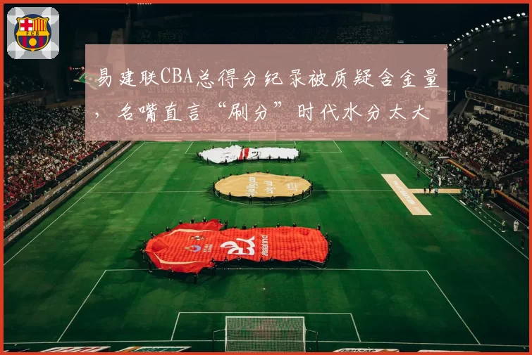 易建联CBA总得分纪录被质疑含金量,名嘴直言“刷分”时代水分太大